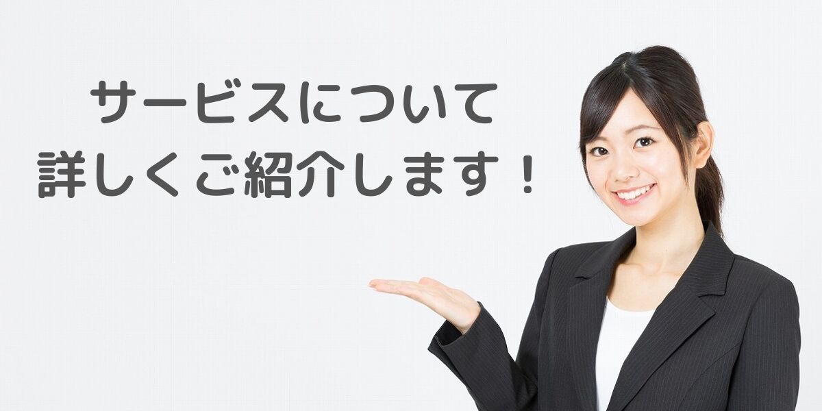 サービスについて 詳しくご紹介します！